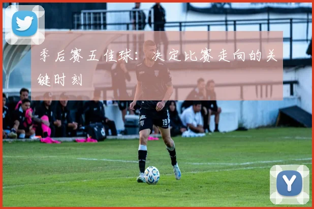 季后赛五佳球：决定比赛走向的关键时刻
