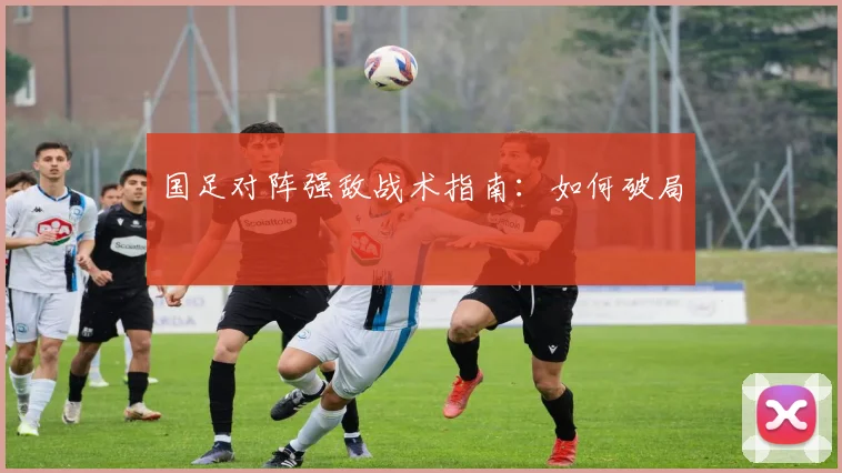 国足对阵强敌战术指南：如何破局