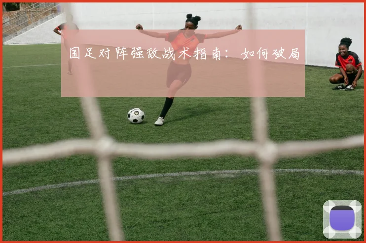 国足对阵强敌战术指南：如何破局